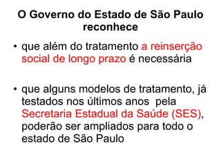 O Governo do Estado de São Paulo reconhece que além do tratamento  a reinserção social de longo prazo  é necessária  que alguns modelos de tratamento, já testados nos últimos anos  pela  Secretaria Estadual da Saúde (SES) , poderão ser ampliados para todo o estado de São Paulo 
