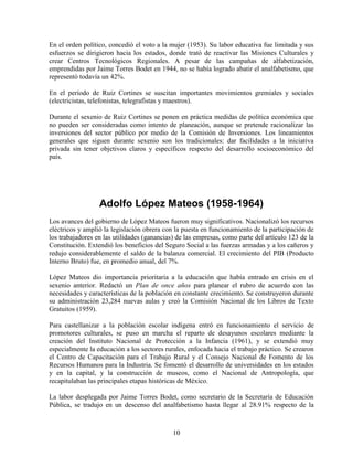 10
En el orden político, concedió el voto a la mujer (1953). Su labor educativa fue limitada y sus
esfuerzos se dirigieron hacia los estados, donde trató de reactivar las Misiones Culturales y
crear Centros Tecnológicos Regionales. A pesar de las campañas de alfabetización,
emprendidas por Jaime Torres Bodet en 1944, no se había logrado abatir el analfabetismo, que
representó todavía un 42%.
En el período de Ruiz Cortines se suscitan importantes movimientos gremiales y sociales
(electricistas, telefonistas, telegrafistas y maestros).
Durante el sexenio de Ruiz Cortines se ponen en práctica medidas de política económica que
no pueden ser consideradas como intento de planeación, aunque se pretende racionalizar las
inversiones del sector público por medio de la Comisión de Inversiones. Los lineamientos
generales que siguen durante sexenio son los tradicionales: dar facilidades a la iniciativa
privada sin tener objetivos claros y específicos respecto del desarrollo socioeconómico del
país.
Adolfo López Mateos (1958-1964)
Los avances del gobierno de López Mateos fueron muy significativos. Nacionalizó los recursos
eléctricos y amplió la legislación obrera con la puesta en funcionamiento de la participación de
los trabajadores en las utilidades (ganancias) de las empresas, como parte del artículo 123 de la
Constitución. Extendió los beneficios del Seguro Social a las fuerzas armadas y a los cañeros y
redujo considerablemente el saldo de la balanza comercial. El crecimiento del PIB (Producto
Interno Bruto) fue, en promedio anual, del 7%.
López Mateos dio importancia prioritaria a la educación que había entrado en crisis en el
sexenio anterior. Redactó un Plan de once años para planear el rubro de acuerdo con las
necesidades y características de la población en constante crecimiento. Se construyeron durante
su administración 23,284 nuevas aulas y creó la Comisión Nacional de los Libros de Texto
Gratuitos (1959).
Para castellanizar a la población escolar indígena entró en funcionamiento el servicio de
promotores culturales, se puso en marcha el reparto de desayunos escolares mediante la
creación del Instituto Nacional de Protección a la Infancia (1961), y se extendió muy
especialmente la educación a los sectores rurales, enfocada hacia el trabajo práctico. Se crearon
el Centro de Capacitación para el Trabajo Rural y el Consejo Nacional de Fomento de los
Recursos Humanos para la Industria. Se fomentó el desarrollo de universidades en los estados
y en la capital, y la construcción de museos, como el Nacional de Antropología, que
recapitulaban las principales etapas históricas de México.
La labor desplegada por Jaime Torres Bodet, como secretario de la Secretaría de Educación
Pública, se tradujo en un descenso del analfabetismo hasta llegar al 28.91% respecto de la
 