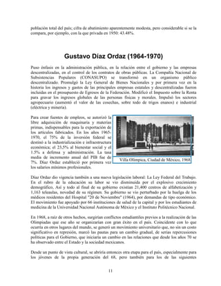 11
población total del país; cifra de abatimiento aparentemente modesta, pero considerable si se la
compara, por ejemplo, con la que privada en 1950: 43.48%.
Gustavo Díaz Ordaz (1964-1970)
Puso énfasis en la administración pública, en la relación entre el gobierno y las empresas
descentralizadas, en el control de los contratos de obras públicas. La Compañía Nacional de
Subsistencias Populares (CONASUPO) se transformó en un organismo público
descentralizado. Promulgó la Ley General de Bienes Nacionales y por primera vez en la
historia los ingresos y gastos de las principales empresas estatales y descentralizadas fueron
incluidas en el presupuesto de Egresos de la Federación. Modificó el Impuesto sobre la Renta
para gravar los ingresos globales de las personas físicas y morales. Impulsó los sectores
agropecuario (aumentó el valor de las cosechas, sobre todo de trigos enanos) e industrial
(eléctrica y minería).
Para crear fuentes de empleos, se autorizó la
libre adquisición de maquinaria y materias
primas, indispensables para la exportación de
los artículos fabricados. En los años 1965-
1970, el 75% de la inversión federal se
destinó a la industrialización e infraestructura
económica; el 23,5% al bienestar social y el
1.5% a defensa y administración. La tasa
media de incremento anual del PIB fue de
7%. Díaz Ordaz estableció por primera vez
los salarios mínimos profesionales.
Díaz Ordaz dio vigencia también a una nueva legislación laboral: La Ley Federal del Trabajo.
En el rubro de la educación su labor se vio disminuida por el explosivo crecimiento
demográfico, Así y todo al final de su gobierno existían 21,400 centros de alfabetización y
1,163 teleaulas, novedad de su régimen. Su gobierno se vio perturbado por la huelga de los
médicos residentes del Hospital "20 de Noviembre" (1964), por demandas de tipo económico.
El movimiento fue apoyado por 66 instituciones de salud de la capital y por los estudiantes de
medicina de la Universidad Nacional Autónoma de México y el Instituto Politécnico Nacional.
En 1968, a raíz de otros hechos, surgirían conflictos estudiantiles previos a la realización de las
Olimpiadas que ese año se organizarían con gran éxito en el país. Coincidente con lo que
ocurría en otros lugares del mundo, se generó un movimiento universitario que, no sin un costo
significativo en represión, marcó las pautas para un cambio gradual, de serias repercusiones
políticas para el Gobierno, que iniciaría un cambio en las relaciones que desde los años 70 se
ha observado entre el Estado y la sociedad mexicanos.
Desde un punto de vista cultural, se abriría entonces otra etapa para el país, especialmente para
los jóvenes de la propia generación del 68, pero también para los de las siguientes
Villa Olímpica, Ciudad de México, 1968
 