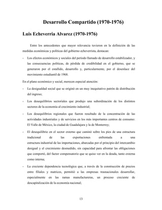13
Desarrollo Compartido (1970-1976)
Luis Echeverria Alvarez (1970-1976)
Entre los antecedentes que mayor relevancia tuvieron en la definición de las
medidas económicas y políticas del gobierno echeverrista, destacan:
- Los efectos económicos y sociales del período llamado de desarrollo estabilizador, y
las consecuencias políticas, de pérdida de credibilidad en el gobierno, que se
generaron por el estallido, desarrollo y, particularmente, por el desenlace del
movimiento estudiantil de 1968.
En el plano económico y social, merecen especial atención:
- La desigualdad social que se originó en un muy inequitativo patrón de distribución
del ingreso;
- Los desequilibrios sectoriales que produjo una subordinación de los distintos
sectores de la economía al crecimiento industrial;
- Los desequilibrios regionales que fueron resultado de la concentración de las
actividades industriales y de servicios en los más importantes centros de consumo:
El Valle de México, la ciudad de Guadalajara y la de Monterrey;
- El desequilibrio en el sector externo que caminó sobre los pies de una estructura
tradicional de las exportaciones enfrentada a una
estructura industrial de las importaciones, abarcadas por el principio del intercambio
desigual y el crecimiento desmedido, sin capacidad para afrontar las obligaciones
que comportó, del factor compensatorio que se quiso ver en la deuda, tanto externa
como interna;
- La creciente dependencia tecnológica que, a través de la construcción de precios
entre filiales y matrices, permitió a las empresas trasnacionales desarrollar,
especialmente en las ramas manufactureras, un proceso creciente de
descapitalización de la economía nacional;
 