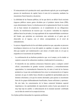 14
- El estancamiento de la producción rural, especialmente agrícola, por un prolongado
proceso de transferencia de capital, hacia el resto de la economía, mediante los
mecanismos fiscal, bancario y de precios;
- La debilidad de las finanzas públicas, de las que derivó un déficit fiscal creciente
(ingresos públicos menos gastos divididos por el producto interno bruto (PIB),
cuyas determinantes fueron: la obsolescencia de la reglamentación fiscal, la evasión
-de un buen número de propietarios- en el cumplimiento de sus obligaciones
fiscales, las transferencias de recursos que -vía precios- realizaban las empresas
públicas hacia las privadas y la carga agobiante de las responsabilidades económicas
del Estado, que permitían un crecimiento más acelerado en el gasto que el
observable en el ingreso, con el efecto correspondiente en el nivel de
endeudamiento;
- La precoz oligopolización de las actividades productivas que, apoyadas en procesos
tecnológicos intensivos en el uso del capital, no captaban -ni captan- a la mano de
obra que expulsó -por modernización o por atraso- el medio rural, ni a la que se
originaba en el crecimiento de la población:
- La conformación de un dualismo productivo que -en el campo y en la ciudad- se
expresó a causa de los subsectores moderno y tradicional de la economía, y
- El desarrollo de una auténtica aristocracia financiera ajena a cualquier control
oficial, concentradora de grandes recursos económicos y extraordinariamente
especuladora. La intermediación financiera fue, de entre el total de los factores
productivos, la que más aceleradamente hizo crecer su remuneración en el ingreso
nacional, sin que el crédito fuese ofrecido en igualdad de oportunidades para los
distintos solicitantes y sin que los montos destinados, para quienes se encontraran
fuera de los grupos deliberadamente beneficiados, fuesen suficientes y oportunos.
De otro lado, los concesionarios de la banca comercial brindaron especial
importancia a las oportunidades de especulación contra el peso que propició un
muy bajo tipo de cambio -o sobrevaluación de la moneda nacional- combinado
con la falta de control en la compra de divisas.
En el plano político destacaban los siguientes problemas:
 