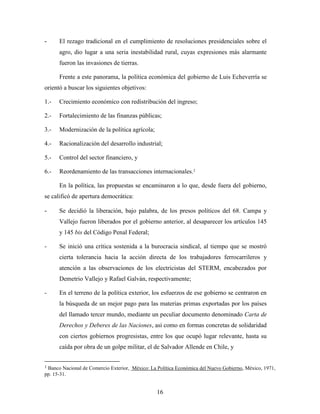 16
- El rezago tradicional en el cumplimiento de resoluciones presidenciales sobre el
agro, dio lugar a una seria inestabilidad rural, cuyas expresiones más alarmante
fueron las invasiones de tierras.
Frente a este panorama, la política económica del gobierno de Luis Echeverría se
orientó a buscar los siguientes objetivos:
1.- Crecimiento económico con redistribución del ingreso;
2.- Fortalecimiento de las finanzas públicas;
3.- Modernización de la política agrícola;
4.- Racionalización del desarrollo industrial;
5.- Control del sector financiero, y
6.- Reordenamiento de las transacciones internacionales.1
En la política, las propuestas se encaminaron a lo que, desde fuera del gobierno,
se calificó de apertura democrática:
- Se decidió la liberación, bajo palabra, de los presos políticos del 68. Campa y
Vallejo fueron liberados por el gobierno anterior, al desaparecer los artículos 145
y 145 bis del Código Penal Federal;
- Se inició una crítica sostenida a la burocracia sindical, al tiempo que se mostró
cierta tolerancia hacia la acción directa de los trabajadores ferrocarrileros y
atención a las observaciones de los electricistas del STERM, encabezados por
Demetrio Vallejo y Rafael Galván, respectivamente;
- En el terreno de la política exterior, los esfuerzos de ese gobierno se centraron en
la búsqueda de un mejor pago para las materias primas exportadas por los países
del llamado tercer mundo, mediante un peculiar documento denominado Carta de
Derechos y Deberes de las Naciones, así como en formas concretas de solidaridad
con ciertos gobiernos progresistas, entre los que ocupó lugar relevante, hasta su
caída por obra de un golpe militar, el de Salvador Allende en Chile, y
1 Banco Nacional de Comercio Exterior, México: La Política Económica del Nuevo Gobierno, México, 1971,
pp. 15-31.
 