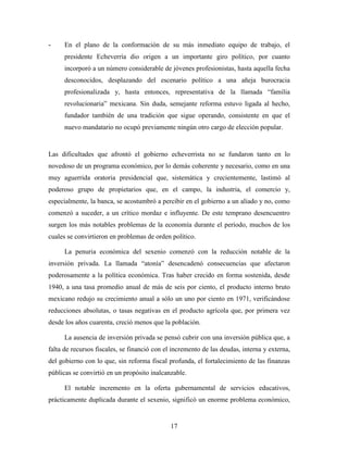 17
- En el plano de la conformación de su más inmediato equipo de trabajo, el
presidente Echeverría dio origen a un importante giro político, por cuanto
incorporó a un número considerable de jóvenes profesionistas, hasta aquella fecha
desconocidos, desplazando del escenario político a una añeja burocracia
profesionalizada y, hasta entonces, representativa de la llamada “familia
revolucionaria” mexicana. Sin duda, semejante reforma estuvo ligada al hecho,
fundador también de una tradición que sigue operando, consistente en que el
nuevo mandatario no ocupó previamente ningún otro cargo de elección popular.
Las dificultades que afrontó el gobierno echeverrista no se fundaron tanto en lo
novedoso de un programa económico, por lo demás coherente y necesario, como en una
muy aguerrida oratoria presidencial que, sistemática y crecientemente, lastimó al
poderoso grupo de propietarios que, en el campo, la industria, el comercio y,
especialmente, la banca, se acostumbró a percibir en el gobierno a un aliado y no, como
comenzó a suceder, a un crítico mordaz e influyente. De este temprano desencuentro
surgen los más notables problemas de la economía durante el período, muchos de los
cuales se convirtieron en problemas de orden político.
La penuria económica del sexenio comenzó con la reducción notable de la
inversión privada. La llamada “atonía” desencadenó consecuencias que afectaron
poderosamente a la política económica. Tras haber crecido en forma sostenida, desde
1940, a una tasa promedio anual de más de seis por ciento, el producto interno bruto
mexicano redujo su crecimiento anual a sólo un uno por ciento en 1971, verificándose
reducciones absolutas, o tasas negativas en el producto agrícola que, por primera vez
desde los años cuarenta, creció menos que la población.
La ausencia de inversión privada se pensó cubrir con una inversión pública que, a
falta de recursos fiscales, se financió con el incremento de las deudas, interna y externa,
del gobierno con lo que, sin reforma fiscal profunda, el fortalecimiento de las finanzas
públicas se convirtió en un propósito inalcanzable.
El notable incremento en la oferta gubernamental de servicios educativos,
prácticamente duplicada durante el sexenio, significó un enorme problema económico,
 