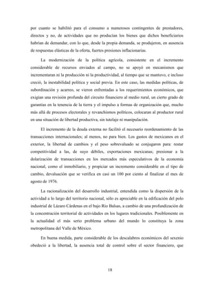 18
por cuanto se habilitó para el consumo a numerosos contingentes de prestadores,
directos y no, de actividades que no producían los bienes que dichos beneficiarios
habrían de demandar, con lo que, desde la propia demanda, se produjeron, en ausencia
de respuestas elásticas de la oferta, fuertes presiones inflacionarias.
La modernización de la política agrícola, consistente en el incremento
considerable de recursos enviados al campo, no se apoyó en mecanismos que
incrementaran ni la producción ni la productividad, al tiempo que se mantuvo, e incluso
creció, la inestabilidad política y social previa. En este caso, las medidas políticas, de
subordinación y acarreo, se vieron enfrentadas a los requerimientos económicos, que
exigían una revisión profunda del circuito financiero al medio rural, un cierto grado de
garantías en la tenencia de la tierra y el impulso a formas de organización que, mucho
más allá de procesos electorales y revanchismos políticos, colocaran al productor rural
en una situación de libertad productiva, sin tutelaje ni manipulación.
El incremento de la deuda externa no facilitó el necesario reordenamiento de las
transacciones internacionales; al menos, no para bien. Los gastos de mexicanos en el
exterior, la libertad de cambios y el peso sobrevaluado se conjugaron para: restar
competitividad a las, de suyo débiles, exportaciones mexicanas; presionar a la
dolarización de transacciones en los mercados más especulativos de la economía
nacional, como el inmobiliario, y propiciar un incremento considerable en el tipo de
cambio, devaluación que se verifica en casi un 100 por ciento al finalizar el mes de
agosto de 1976.
La racionalización del desarrollo industrial, entendida como la dispersión de la
actividad a lo largo del territorio nacional, sólo es apreciable en la edificación del polo
industrial de Lázaro Cárdenas en el bajo Río Balsas, a cambio de una profundización de
la concentración territorial de actividades en los lugares tradicionales. Posiblemente en
la actualidad el más serio problema urbano del mundo lo constituya la zona
metropolitana del Valle de México.
En buena medida, parte considerable de los descalabros económicos del sexenio
obedeció a la libertad, la ausencia total de control sobre el sector financiero, que
 
