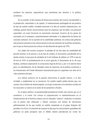 19
encabezó las prácticas especulativas que terminaron por derrotar a la política
económica.
En un sentido, el del consumo de bienes provenientes del exterior incorporables a
la producción -intermedios y de capital-, el mantenimiento prolongado de una política
de tipo de cambio estable, resultaba funcional a la idea de sustituir importaciones; sin
embargo, generó fuertes inconvenientes para las empresas, que las hubo, con potencial
exportador, así como favoreció un incremento irracional, excesivo de los gastos de
nacionales en el extranjero, mayoritariamente destinados a la adquisición de bienes de
consumo suntuario. En la cuestión de la estabilidad cambiaria, los críticos del gobierno
sólo pusieron atención en los efectos positivos de este elemento de la política monetaria,
por lo que no fueron pocas las críticas a la devaluación de agosto de 1976.
Los saldos del sexenio arrojaron: la pérdida de los dos tipos de estabilidad del
período anterior, la de precios y la de tipo de cambio; el incremento considerable de la
deuda externa, la que pasó de alrededor de 6 mil millones de dólares en 1970 a más de
20 mil en 1976; la profundización de la crisis agrícola; el decremento de la, de suyo
huidiza, confianza empresarial; la consecuente fuga de divisas y, por si lo anterior fuera
poco, la subordinación, de las llamadas cartas de intención, de la política económica a
los lineamientos del Fondo Monetario Internacional para los siguientes tres años de la
vida económica del país.
Los efectos positivos de la gestión echeverrista al quedar truncos, o se han
olvidado o simplemente no se reconocen. En sentido amplio podría decirse que, ese
sexenio, fue el último de aliento popular, en el que la atención a los derechos sociales de
los mexicanos se colocó en el centro de los propósitos oficiales.
En el plano político, la pusilanimidad presidencial resultó más notoria que en el
económico y el social. Las críticas al corporativismo se metamorfosearon en el
fortalecimiento de la histórica alianza con los llamados “charros” sindicales; la relación
con la prensa más influyente y liberal, concluyó con formas de intromisión
gubernamental, de las que resultó un cambio inesperado en el grupo dirigente del
periódico Excélsior; la intención de mejorar la idea que los universitarios guardaban del
gobierno no pudo prosperar ante el fallido intento presidencial de visitar las
 