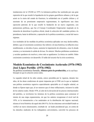 20
instalaciones de la UNAM en 1975; la tolerancia política fue sustituida por una gran
represión de la que resultó la liquidación de los grupos guerrilleros urbanos y de la que
actuó en la sierra del estado de Guerrero; la solidaridad con el pueblo chileno y el
asesinato de un prominente empresario regiomontano, le significaron una clara
oposición patronal, de la que resultó la fundación de un nuevo organismo, con
pretensiones políticas, que fue el Consejo Coordinador Empresarial, inspirado en la
intención de derechizar la política oficial, desde la selección del candidato priísta a la
presidencia, hasta la definición y operación de la política económica y social del nuevo
régimen.
Los resultados de las medidas de política económica aplicadas son muy desfavorables,
debido a que el crecimiento económico fue inferior a la tasa histórica; la inflación crece
notablemente, se devalúa el peso, aumenta la importación de alimentos, crece la deuda
externa y se incrementa la salida de divisas. En síntesis: Muchos problemas económicos
y sociales quedaron sin resolver y otros más se agudizaron. La tónica no cambió. Hubo
crecimiento económico sin desarrollo. El saldo del sexenio fue la crisis económica.
Modelo Económico de Crecimiento Acelerado (1976-1982)
José López Portillo (1976-1982)
Su política económica llamada, Alianza para la producción, en la cual hace
hincapié en que la solución somos todos.
La segunda mitad de los años setenta, estuvo presidida por la vigencia, durante tres
años, de las duras condiciones de ajuste impuestas por el FMI con la que se implantó
una política económica regresiva especialmente apreciable en el renglón salarial, en
donde se fijaron topes que, al ser menores que el ritmo inflacionario, iniciaron la caída
de los salarios reales. Desde 1978, al calor de la elevación de los precios internacionales
del petróleo, se invirtieron los términos de la política económica para comenzar el
intento de una etapa expansionista, sin que los salarios recuperaran el nivel real de
1976, ni la remuneración a los asalariados en la distribución del ingreso nacional,
alcanza el nivel histórico de aquel año (46.0 %). En las relaciones universidad-Estado se
verificó un nuevo desencuentro, resultado de un laudo presidencial que, en contra de
los derechos sindicales de los trabajadores universitarios, convirtió los procesos de
 