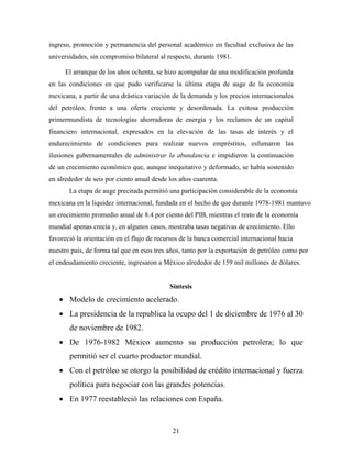 21
ingreso, promoción y permanencia del personal académico en facultad exclusiva de las
universidades, sin compromiso bilateral al respecto, durante 1981.
El arranque de los años ochenta, se hizo acompañar de una modificación profunda
en las condiciones en que pudo verificarse la última etapa de auge de la economía
mexicana, a partir de una drástica variación de la demanda y los precios internacionales
del petróleo, frente a una oferta creciente y desordenada. La exitosa producción
primermundista de tecnologías ahorradoras de energía y los reclamos de un capital
financiero internacional, expresados en la elevación de las tasas de interés y el
endurecimiento de condiciones para realizar nuevos empréstitos, esfumaron las
ilusiones gubernamentales de administrar la abundancia e impidieron la continuación
de un crecimiento económico que, aunque inequitativo y deformado, se había sostenido
en alrededor de seis por ciento anual desde los años cuarenta.
La etapa de auge precitada permitió una participación considerable de la economía
mexicana en la liquidez internacional, fundada en el hecho de que durante 1978-1981 mantuvo
un crecimiento promedio anual de 8.4 por ciento del PIB, mientras el resto de la economía
mundial apenas crecía y, en algunos casos, mostraba tasas negativas de crecimiento. Ello
favoreció la orientación en el flujo de recursos de la banca comercial internacional hacia
nuestro país, de forma tal que en esos tres años, tanto por la exportación de petróleo como por
el endeudamiento creciente, ingresaron a México alrededor de 159 mil millones de dólares.
Síntesis
 Modelo de crecimiento acelerado.
 La presidencia de la republica la ocupo del 1 de diciembre de 1976 al 30
de noviembre de 1982.
 De 1976-1982 México aumento su producción petrolera; lo que
permitió ser el cuarto productor mundial.
 Con el petróleo se otorgo la posibilidad de crédito internacional y fuerza
política para negociar con las grandes potencias.
 En 1977 reestableció las relaciones con España.
 