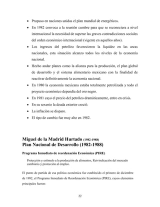 22
 Propuso en naciones unidas el plan mundial de energéticos.
 En 1982 convoca a la reunión cumbre para que se reconociera a nivel
internacional la necesidad de superar las graves contradicciones sociales
del orden económico internacional (vigente en aquellos años).
 Los ingresos del petróleo favorecieron la liquidez en las arcas
nacionales, esta situación alcanzo todos los niveles de la economía
nacional.
 Hecho andar planes como la alianza para la producción, el plan global
de desarrollo y el sistema alimentario mexicano con la finalidad de
reactivar definitivamente la economía nacional.
 En 1980 la economía mexicana estaba totalmente petrolizada y todo el
proyecto económico dependía del oro negro.
 En 1981 cayo el precio del petróleo dramáticamente, entro en crisis.
 En su sexenio la deuda exterior creció.
 La inflación se disparo.
 El tipo de cambio fue muy alto en 1982.
Miguel de la Madrid Hurtado (1982-1988)
Plan Nacional de Desarrollo (1982-1988)
Programa Inmediato de reordenación Económica (PIRE)
Protección y estímulo a la producción de alimentos, Reivindicación del mercado
cambiario y protección al empleo.
El punto de partida de esa política económica fue establecido el primero de diciembre
de 1982, el Programa Inmediato de Reordenación Económica (PIRE), cuyos elementos
principales fueron:
 