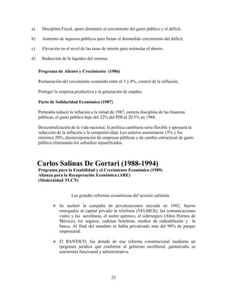 23
a) Disciplina Fiscal, apara disminuir el crecimiento del gasto público y el déficit.
b) Aumento de ingresos públicos para frenar el desmedido crecimiento del déficit.
c) Elevación en el nivel de las tasas de interés para estimular el ahorro.
d) Reducción de la liquidez del sistema.
Programa de Aliento y Crecimiento (1986)
Restauración del crecimiento sostenido entre el 3 y 4%, control de la inflación,
Proteger la empresa productiva y la generación de empleo.
Pacto de Solidaridad Económica (1987)
Pretendía reducir la inflación a la mitad de 1987, estricta disciplina de las finanzas
públicas, el gasto público bajo del 22% del PIB al 20.5% en 1988.
Descentralización de la vida nacional, la política cambiaria sería flexible y apoyaría la
reducción de la inflación y la competitividad. Los salarios aumentaron 15% y los
mínimos 20%, desincorporación de empresas públicas y de cambio estructural de gasto
público eliminando los subsidios injustificados.
Carlos Salinas De Gortari (1988-1994)
Programa para la Estabilidad y el Crecimiento Económico (1989)
Alianza para la Recuperación Económica (ARE)
(Modernidad TLCN)
Las grandes reformas económicas del sexenio salinista.
 Se aceleró la campaña de privatizaciones iniciada en 1982, fueron
entregados al capital privado la telefonia (TELMEX), las comunicaciones
viales y las aerolíneas, el sector químico, el siderurgico (Altos Hornos de
México), los seguros, cadenas hoteleras, medios de radiodifusión y la
banca. Al final del mandato se había privatizado más del 90% de parque
empresarial.
 El BANXICO, fue dotado de una reforma constitucional mediante un
rpegimen juridico que conforme al gobierno neoliberal, garantizaba su
autonomía funcioanal y administrativa.
 