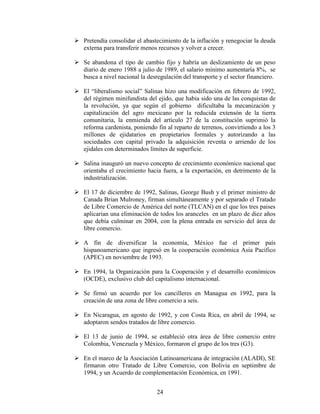 24
 Pretendía consolidar el abastecimiento de la inflación y renegociar la deuda
externa para transferir menos recursos y volver a crecer.
 Se abandona el tipo de cambio fijo y habría un deslizamiento de un peso
diario de enero 1988 a julio de 1989, el salario mínimo aumentaría 8%, se
busca a nivel nacional la desregulación del transporte y el sector financiero.
 El “liberalismo social” Salinas hizo una modificación en febrero de 1992,
del régimen minifundista del ejido, que habia sido una de las conquistas de
la revolución, ya que según el gobierno dificultaba la mecanización y
capitalización del agro mexicano por la reducida extensón de la tierra
comunitaria, la enmienda del artículo 27 de la constitución suprimió la
reforma cardenista, poniendo fin al reparto de terrenos, convirtiendo a los 3
millones de ejidatarios en propietarios formales y autorizando a las
sociedades con capital privado la adquisición reventa o arriendo de los
ejidales con determinados límites de superficie.
 Salina inauguró un nuevo concepto de crecimiento económico nacional que
orientaba el crecimiento hacia fuera, a la exportación, en detrimento de la
industrialización.
 El 17 de diciembre de 1992, Salinas, George Bush y el primer ministro de
Canada Brian Mulroney, firman simultáneamente y por separado el Tratado
de Libre Comercio de América del norte (TLCAN) en el que los tres paises
aplicarian una eliminación de todos los aranceles en un plazo de diez años
que debía culminar en 2004, con la plena entrada en servicio del área de
libre comercio.
 A fin de diversificar la economía, México fue el primer país
hispanoamericano que ingresó en la cooperación económica Asia Pacífico
(APEC) en noviembre de 1993.
 En 1994, la Organización para la Cooperación y el desarrollo económicos
(OCDE), exclusivo club del capitalismo internacional.
 Se firmó un acuerdo por los cancilleres en Managua en 1992, para la
creación de una zona de libre comercio a seis.
 En Nicaragua, en agosto de 1992, y con Costa Rica, en abril de 1994, se
adoptaron sendos tratados de libre comercio.
 El 13 de junio de 1994, se estableció otra área de libre comercio entre
Colombia, Venezuela y México, formaron el grupo de los tres (G3).
 En el marco de la Asociación Latinoamericana de integración (ALADI), SE
firmaron otro Tratado de Libre Comercio, con Bolivia en septimbre de
1994, y un Acuerdo de complementación Económica, en 1991.
 