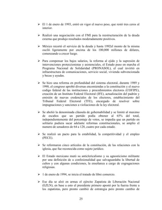 25
 El 1 de enero de 1993, entró en vigor el nuevo peso, que restó tres ceros al
interior.
 Realizó una negociación con el FMI para la reestructuración de la deuda
externa que produjo resultados moderadamente positivos.
 México recortó el servicio de la deuda y hasta 1992el monto de la misma
osciló ligeramente por encima de los 100,000 millones de dólares,
comenzando a crecer luego.
 Para compensar los bajos salarios, la reforma al ejido y la supresión de
intervenciones proteccionistas y asistenciales, el Estado puso en marcha el
Programa Nacional de Solidaridad (PRONASOL), el cual invirtió en
infraestructura de comunicaciones, servicio social, vivienda subvencionada
y becas y ayudas.
 Se hizo una reforma en profundidad del sistema electoral, durante 1989 y
1990, el congreso aprobó diversas encomiendas a la constitución y el nuevo
codigo federal de las instituciones y procedimientos electores (COFIPE),
creación de un Instituto Federal Electoral (IFE), actualización del padrón y
emisión de nuevas credenciales de los electores, establecimiento del
Tribunal Federal Electoral (TFE), encargado de resolver sobre
impugnaciones y sanciones a violiaciones de la ley electoral.
 Se abolió la denominada cláusula de gobernabilidad y se limitó al maximo
de escaños que un partido podía obtener al 65% del total,
independientemente del porcentaje de votos, se impedia que un partido en
solitario pudiera sacar adelante reformas constitucionales, se amplio el
numero de senadores de 64 a 128, cuatro por cada estado.
 Se realizó un pacto para la estabilidad, la competitividad y el empleo
(PECE).
 Se reformaron cinco artículos de la constitución, de las relaciones con la
iglesia, que fue reconocida como sujeto jurídico.
 El Estado mexicano mutó su anticlericalismo y su agnosticismo militante
por una definición de a confesionalidad que salvaguardaba la libertad de
cultos y con algunas condiciones, la enseñanza a cargo de cogragaciones
religiosas.
 1 de enero de 1994, se inicia el tratado de libre comercio.
 Ese día se alzó en armas el ejército Zapatista de Liberación Nacional
(EZLN), en base a esto el presidente primero apostó por la fuerza frente a
los zapatistas, pero pronto cambió de estrategia pero pronto cambio de
 