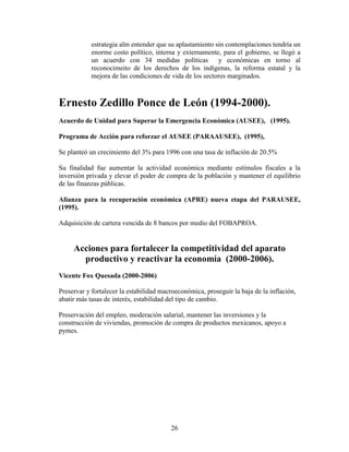 26
estrategia alm entender que su aplastamiento sin contemplaciones tendría un
enorme costo político, interna y externamente, para el gobierno, se llegó a
un acuerdo con 34 medidas políticas y económicas en torno al
reconocimeito de los derechos de los indígenas, la reforma estatal y la
mejora de las condiciones de vida de los sectores marginados.
Ernesto Zedillo Ponce de León (1994-2000).
Acuerdo de Unidad para Superar la Emergencia Económica (AUSEE), (1995).
Programa de Acción para reforzar el AUSEE (PARAAUSEE), (1995),
Se planteó un crecimiento del 3% para 1996 con una tasa de inflación de 20.5%
Su finalidad fue aumentar la actividad económica mediante estímulos fiscales a la
inversión privada y elevar el poder de compra de la población y mantener el equilibrio
de las finanzas públicas.
Alianza para la recuperación económica (APRE) nueva etapa del PARAUSEE,
(1995).
Adquisición de cartera vencida de 8 bancos por medio del FOBAPROA.
Acciones para fortalecer la competitividad del aparato
productivo y reactivar la economía (2000-2006).
Vicente Fox Quesada (2000-2006)
Preservar y fortalecer la estabilidad macroeconómica, proseguir la baja de la inflación,
abatir más tasas de interés, estabilidad del tipo de cambio.
Preservación del empleo, moderación salarial, mantener las inversiones y la
construcción de viviendas, promoción de compra de productos mexicanos, apoyo a
pymes.
 