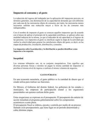 3
Impuesto al consumo y al gasto
La reducción del ingreso del trabajador por la aplicación del impuyesto provoca, en
términos generales, una disminución de su capacidad de demanda que será diferente
por cada una de las mercancías objeto de consumo; por tanto, las mercancías menos
necesarias sufrirán una reducción mayor a favor de las de consumo más
indispensables.
Con el nombre de impuesto al gasto se conocen aquellos impuestos que de acuerdo
con el deseo de aplicar el principio de la capacidad contribuya, se aplican sobre una
medidad indirecta de la misma, ya que el indicador de tal capacidad es el ingreso de
las personas. Los impuestos al gasto se clasifican según la etapa de la actividad que
realiza la colectividad para generar los satisfactores objeto del gasto, es decir, en las
etapas de producción, circulación, distribución y consumo.
Los impuestos sobre la producción y la distribución se pueden identificar como
impuestos a los negocios.
Inequidad
Los sistemas tributarios son, en su conjunto enequitativos. Esto significa que
diversas personas físicas o morales no pagan la misma cantidad de impuestos si
perciben el mismo nivel de ingreso o realizan el mismo volumen de negocios.
GASTO PÚBLICO:
En una economía monetaria, el gasto público es la cantidad de dinero que el
estado utiliza para realizar sus funciones.
En México, el Gobierno del distrito federal, los gobiernos de los estados y
municipios, las empresas de participación estatal y los organismos
paraestatales son quienes realizan dicho gasto.
Estas erogaciones se expresan en el presupuesto. El presupuesto da carácter de
acción inmediata al programa gubernamental sobre los componentes
económicos a corto plaza.
El presupuesto fiscal se elabora, ejecuta y controla por medio de un proceso
llamado ciclo presupuestario, que tiene lugar en un período determinado y
cubre distintas etapas.
 