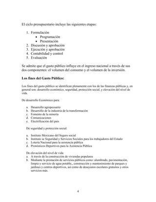 4
El ciclo presupuestario incluye las siguientes etapas:
1. Formulación
 Programación
 Presentación
2. Discusión y aprobación
3. Ejecución y aprobación
4. Contabilidad y control
5. Evaluación
Se admite que el gasto público influye en el ingreso nacional a través de sus
dos componentes: el volumen del consumo y el volumen de la inversión.
Los fines del Gasto Público:
Los fines del gasto público se identifican plenamente con los de las finanzas públicas y, en
general son: desarrollo económico, seguridad, protección social, y elevación del nivel de
vida.
De desarrollo Económico para:
a. Desarrollo agropecuario
b. Desarrollo de la industria de la transformación
c. Fomento de la minería
d. Comunicaciones
e. Electrificación del país
De seguridad y protección social:
a. Instituto Mexicano del Seguro social
b. Instituto se Seguridad y Servicios Sociales para los trabajadores del Estado
c. Lotería Nacional para la asistencia pública
d. Pronósticos Deportivos para la Asistencia Pública
De elevación del nivel de vida
a. A través de la construcción de viviendas populares
b. Mediante la prestación de servicios públicos como: alumbrado, pavimentación,
limpia y servicio de agua potable,, construcción y mantenimiento de parques y
jardines y centros deportivos, así como de desayunos escolares gratuitos y otros
servicios más.
 