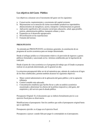 5
Los objetivos del Gasto Público
Los objetivos a alcanzar con el incremento del gasto son los siguientes:
a. Conservación, mantenimiento y crecimiento del capital existente.
b. Mejoramiento en la atención de ciertas necesidades productivas superándolos
abastecimientos de energéticos, aceros, transporte e infraestructura en general.
c. Aplicación significativa del consumo social para educación, salud, agua potable,
justicia, administración pública, transporte urbano y otros.
d. Expansión en el desarrollo agropecuario
e. Diversificación en las exportaciones
f. Fomento del turismo
PRESUPUESTO
Se entiende por PRESUPUESTO, en términos generales, la constitución de un
programa de acción económica para un tiempo determinado.
Desde el enfoque jurídico es el documento relativo a la previsión de ingresos y gastos
públicos formulado y sancionado en los términos establecidos por la legislación de
cada país.
Desde el punto de vista económico es el programa de trabajo que el Estado se propone
realizar en un periodo determinado, por lo general un año.
La estructura presupuestal debe ser de tal naturaleza que, además de coadyuvar al logro
de los fines establecidos, permita también alcanzar los siguientes objetivos:
a. Mejor control administrativo de la aplicación del gasto público y de la captación
tributaria
b. Control contable más adecuado.
c. Concentración estadística que facilite llevar a cabo un análisis económico
encaminado a determinar los efectos de la política impositiva y del gasto, del
empréstito y del servicio para la deuda pública.
Presupuesto Original: Es el documento que se elabora formalmente previo a un
ejercicio fiscal para su observancia.
Modificaciones al presupuesto: Son los cambios que sufre el presupuesto original hasta
que es aprobado.
Presupuesto ejercido: es el pago en el ejercicio fiscal.
Presupuesto a ejercer: cuando falta por pagar lo contemplado en el presupuesto.
 
