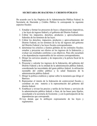 6
SECRETARIA DE HACIENDA Y CREDITO PÚBLICO
De acuerdo con la ley Orgánica de la Administración Pública Federal, la
Secretaría de Hacienda y Crédito Público le corresponde lo siguiente
aspectos fiscales:
1. Estudiar y formar los proyectos de leyes y disposiciones impositivas,
y las leyes de ingreso federal y el gobierno del Distrito Federal.
2. Cobrar los impuestos, derechos, productos y aprovechamientos
federales de los términos de las leyes.
3. Cobrar los derechos, impuestos, productos y aprovechamiento del
Distrito Federal, en los términos de la ley de ingresos del gobierno
del Distrito Federal y las leyes fiscales correspondientes.
4. determinar los criterios y montos globales de los estímulos fiscales;
estudiar y proyectar sus efectos en los ingresos de la federación, y
evaluar sus resultados conforme a sus objetivos. Para ello escuchará
a las dependencias responsables de los sectores correspondientes.
5. Dirigir los servicios anuales y de inspección y la policía fiscal de la
federación.
6. Proyectar y calcular los ingresos de la federación, del gobierno del
Distrito Federal y de la entidad de la administración pública federal,
considerando las necesidades del gasto público federal, la utilización
razonable del crédito público y la salud financiera de la
administración pública federal.
7. Dirigir la política crediticia y opinar sobre la monetaria que dirige el
Banxico.
8. Representar el interés de la federación de controversial fiscales y
coordinar en esta materia a la representación del gobierno del
distrito federal.
9. Establecer y revisar los precios y tarifas de los bienes y servicios de
la administración pública federal, o bien, de las bases para fijarlos,
escuchando a la secretaría de Economía y con la participación de las
dependencias que corresponde.
10. Los demás que le atribuyen expresamente de las leyes y
reglamentos.
 