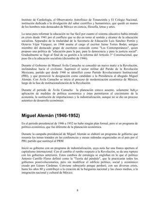 8
Instituto de Cardiología, el Observatorio Astrofísico de Tonanzintla y El Colegio Nacional,
institución dedicada a la divulgación del saber científico y humanístico, que quedó en manos
de los hombres más destacados de México en ciencia, filosofía, letras y artes.
La tarea para reformar la educación no fue fácil por cuanto el sistema educativo había entrado
en crisis desde 1941 por el conflicto que se dio en torno al sentido y alcance de la educación
socialista. Separados de la titularidad de la Secretaría de Educación Luis Sánchez Portón y
Octavio Véjar Vázquez, en 1944 asume el cargo el escritor Jaime Torres Bodet, antiguo
miembro del destacado grupo de escritores conocido como "Los Contemporáneos", quien
propuso una política de "educación para la paz, para la democracia y para la justicia social".
Gradualmente se llegó al final de su gestión a la reforma del Artículo 3° Constitucional, que
puso fin a la educación socialista (diciembre de 1946).
Durante el Gobierno de Manuel Ávila Camacho se concedió un nuevo matiz a la Revolución,
inclinándose hacia el civilismo. Suprimió el sector militar del Parido de la Revolución
Mexicana, partido que desde 1946 se identificó como Partido Revolucionario Institucional
(PRI), y que promovió la designación como candidato a la Presidencia al abogado Miguel
Alemán. Con Ávila Camacho se inicia el proceso de modernización económica de México,
luego de la fase de institucionalización de la Revolución.
Durante el período de Ávila Camacho la planeación estuvo ausente, solamente hub¿o
aplicación de medidas de política económica y éstas permitieron el crecimiento de la
economía, la sustitución de importaciones y la industrialización, aunque no se dio un proceso
autentico de desarrollo económico.
Miguel Alemán (1946-1952)
En el período presidencial de 1946 a 1952 no hubo ningún plan formal, pero sí un programa de
política económica, que fue diferente de la planeación económica.
Durante la campaña presidencial de Miguel Alemán se elaboró un programa de gobierno que
resumía los temas tratados en las conferencias y mesas redondas organizadas en el país por el
PRI, partido que sustituyó al PRM
Inició su gobierno con un programa de industrialización, cuya nota fue una franca apertura al
capitalismo internacional. Con él cambia el rumbo respecto a la Revolución, se da una ruptura
con los gobiernos anteriores. Estos cambios de estrategia se engloban en lo que el político
Antonio Carrillo Flores definió como la "Teoría del péndulo", que la practicarán todos los
gobiernos posrevolucionarios, pero sin modificar el edificio político, social y económico
creado por Lázaro Cárdenas. Conviene subrayarlo porque perduró, con sus diversas crisis,
hasta los años 80 y contribuyó a la creación de la burguesía nacional y las clases medias, a la
integración nacional y cultural de México.
 