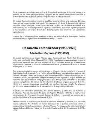 9
En lo económico, se tradujo en un modelo de desarrollo de sustitución de importaciones y en lo
político, en un fuerte presidencialismo, apoyado por un partido único identificado con el
Estado paternalista, erigido en garante y responsable de la vida de la nación.
El modelo funcionó mientras existió un equilibrio entre la política y la economía. El estado
intervino, de manera activa, con grandes inversiones en las áreas de la economía. Creó un
mercado interno, protegido con facilidades fiscales y crediticias a la industria nacional; a su
vez desarrolló una avanzada política de seguridad social (salud, educación, legislación laboral)
y puso en práctica un sistema de subsidios de corte popular para favorecer a las sectores más
desprotegidos.
Alemán fue el primer presidente mexicano en hacer una visita oficial a Washington. También
recibió en México al presidente estadounidense Harry S. Truman.
Desarrollo Estabilizador (1955-1970)
Adolfo Ruiz Cortines (1952-1958)
El modelo del régimen de Miguel Alemán siguió funcionando con Adolfo Ruiz Cortines y
sobre todo con Adolfo López Mateos (1958 - 1964). Con el primero, aun devaluado el peso, el
crecimiento industrial tuvo una tasa promedio de 8%. Con López Mateos los avances fueron
significativos, como en el ritmo de crecimiento económico, que mantuvo el Producto Interno
Bruto (PIB) al 7% anual.
Fue un gobierno discreto, que no hizo programas ni obras espectaculares, salvo en el terreno de
la irrigación donde destaca la Presa Falcón sobre el Río Bravo, un producto internacional entre
México y Estados Unidos que favoreció a los dos países (1953). En general se destacó por la
austeridad política, de algún modo compensatoria respecto del régimen de Miguel Alemán, que
le heredó una grave inflación e impugnaciones acerca de la posible deshonestidad de ciertos
sectores del gobierno. El primer mal lo solucionó devaluando el peso, que pasó de 8.50 a
12.50; y el segundo, imponiendo moralidad a su mandato. Así, por ejemplo, fue el primer
presidente en hacer su declaración de bienes al inicio de su gestión presidencial.
Expropió los latifundios extranjeros de Cananea (Sonora) y otros más de Coahuila y
Chihuahua. Puso en práctica un Programa de Progreso Marítimo ("Marcha al mar"), con el
mejoramiento de 70 puertos. Fomentó fuentes de trabajo y consiguió un aumento de la
producción industrial de un promedio anual de 8%.
Duplicó durante su administración la red de camiones federales y estatales y se instalaron
nuevas refinerías. No obstante los buenos resultados de la política económica, creció la
emigración de trabajadores mexicanos a Estados Unidos. Por otra parte, fue importante la labor
desarrollada en el Distrito Federal por Ernesto P. Uruchurtu, Jefe del Departamento de 1952 a
1958.
 