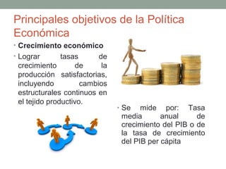 Principales objetivos de la Política
Económica
• Crecimiento económico
• Lograr tasas de
crecimiento de la
producción satisfactorias,
incluyendo cambios
estructurales continuos en
el tejido productivo.
• Se mide por: Tasa
media anual de
crecimiento del PIB o de
la tasa de crecimiento
del PIB per cápita
 