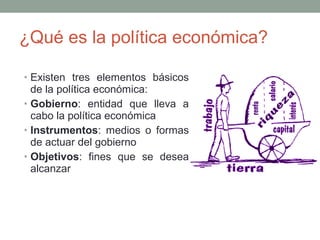 ¿Qué es la política económica?
• Existen tres elementos básicos
de la política económica:
• Gobierno: entidad que lleva a
cabo la política económica
• Instrumentos: medios o formas
de actuar del gobierno
• Objetivos: fines que se desea
alcanzar
 