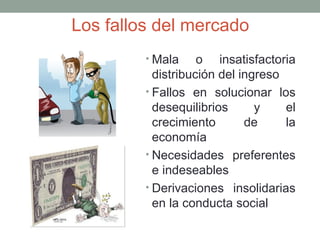 Los fallos del mercado
• Mala o insatisfactoria
distribución del ingreso
• Fallos en solucionar los
desequilibrios y el
crecimiento de la
economía
• Necesidades preferentes
e indeseables
• Derivaciones insolidarias
en la conducta social
 