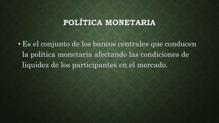 POLÍTICA MONETARIA
• Es el conjunto de los bancos centrales que conducen
la política monetaria afectando las condiciones de
liquidez de los participantes en el mercado.
 