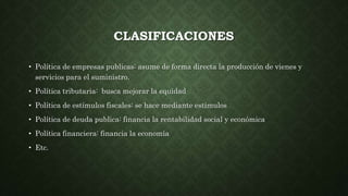 CLASIFICACIONES
• Política de empresas publicas: asume de forma directa la producción de vienes y
servicios para el suministro.
• Política tributaria: busca mejorar la equidad
• Política de estímulos fiscales: se hace mediante estímulos
• Política de deuda publica: financia la rentabilidad social y económica
• Política financiera: financia la economía
• Etc.
 