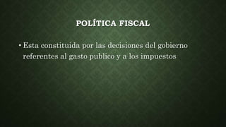 POLÍTICA FISCAL
• Esta constituida por las decisiones del gobierno
referentes al gasto publico y a los impuestos
 