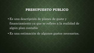 PRESUPUESTO PUBLICO
• Es una descripción de planes de gaste y
financiamiento ya que se refiere a la realidad de
algún plan contable
• Es una estimación de algunos gastos necesarios.
 