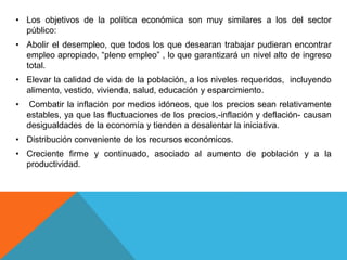 • Los objetivos de la política económica son muy similares a los del sector
público:
• Abolir el desempleo, que todos los que desearan trabajar pudieran encontrar
empleo apropiado, “pleno empleo” , lo que garantizará un nivel alto de ingreso
total.
• Elevar la calidad de vida de la población, a los niveles requeridos, incluyendo
alimento, vestido, vivienda, salud, educación y esparcimiento.
• Combatir la inflación por medios idóneos, que los precios sean relativamente
estables, ya que las fluctuaciones de los precios,-inflación y deflación- causan
desigualdades de la economía y tienden a desalentar la iniciativa.
• Distribución conveniente de los recursos económicos.
• Creciente firme y continuado, asociado al aumento de población y a la
productividad.
 