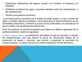 • Distribución satisfactoria del ingreso, acorde a la iniciativa, el esfuerzo y la
habilidad.
• Estabilizar la balanza de pagos, buscando equilibrio entre las exportaciones y
las importaciones.
• División de la política económica.
La principal política económica es la política de gasto publico, ya que a través del
gasto, el estado atiende prioridades y demandas para el desenvolvimiento de las
actividades productivas y orientan la acción de los particulares, en especial por lo
que se refiere a las decisiones de intervención.
Entre las políticas de economía general, para lograr los objetivos generales de la
política económica, están las siguientes:
a) Política de empresas publicas. La participación del estado no solo es normativo o creador
de infraestructuras, sino que asume la forma de intervención directa de la
producción de bienes y servicios, que tienden a garantizar el suministro de
insumos básicos, el avance técnico y la correcta distribución de los beneficios.
 