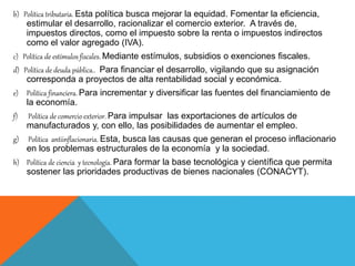 b) Política tributaria. Esta política busca mejorar la equidad. Fomentar la eficiencia,
estimular el desarrollo, racionalizar el comercio exterior. A través de,
impuestos directos, como el impuesto sobre la renta o impuestos indirectos
como el valor agregado (IVA).
c) Política de estímulos fiscales. Mediante estímulos, subsidios o exenciones fiscales.
d) Política de deuda pública.. Para financiar el desarrollo, vigilando que su asignación
corresponda a proyectos de alta rentabilidad social y económica.
e) Política financiera. Para incrementar y diversificar las fuentes del financiamiento de
la economía.
f) Política de comercio exterior. Para impulsar las exportaciones de artículos de
manufacturados y, con ello, las posibilidades de aumentar el empleo.
g) Política antiinflacionaria. Esta, busca las causas que generan el proceso inflacionario
en los problemas estructurales de la economía y la sociedad.
h) Política de ciencia y tecnología. Para formar la base tecnológica y científica que permita
sostener las prioridades productivas de bienes nacionales (CONACYT).
 