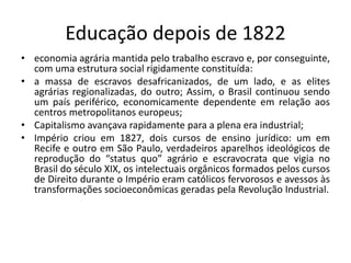 Educação depois de 1822
• economia agrária mantida pelo trabalho escravo e, por conseguinte,
com uma estrutura social rigidamente constituída:
• a massa de escravos desafricanizados, de um lado, e as elites
agrárias regionalizadas, do outro; Assim, o Brasil continuou sendo
um país periférico, economicamente dependente em relação aos
centros metropolitanos europeus;
• Capitalismo avançava rapidamente para a plena era industrial;
• Império criou em 1827, dois cursos de ensino jurídico: um em
Recife e outro em São Paulo, verdadeiros aparelhos ideológicos de
reprodução do “status quo” agrário e escravocrata que vigia no
Brasil do século XIX, os intelectuais orgânicos formados pelos cursos
de Direito durante o Império eram católicos fervorosos e avessos às
transformações socioeconômicas geradas pela Revolução Industrial.
 