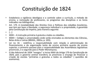 Constituição de 1824
• Estabelecia a vigilância ideológica e o controle sobre o currículo, o método de
ensino, a nomeação de professores, os programas das disciplinas e os livros
indicados nas bibliografias;
• Art. 179. A inviolabilidade dos Direitos Civis e Políticos dos cidadãos brasileiros,
que tem por base a liberdade, a segurança individual e a propriedade, é garantida
pela Constituição do Império, pela maneira seguinte:
• [...]
• XXXII – A instrução primária é gratuita a todos os cidadãos.
• XXXIII – Colégio e universidades onde serão ensinados os elementos das Ciências,
Belas-Artes e Letras (BRASIL, 2001a, p. 103);
• Lei no 16 - redefiniu a responsabilidade com relação à administração do
financiamento e da organização tanto do ensino primário quanto do ensino
superior; o primeiro passava para a responsabilidade das Assembleias legislativas
provinciais, e o segundo para o Poder Monárquico;
• O Ato Adicional de 1834 “revogou” o Inciso XXXII do Artigo 179 da Constituição de
1824, pois o governo central transferiu às províncias o encargo de financiar a
criação de escolas “primárias e gratuitas a todos os cidadãos” ( questões de
economia).
 