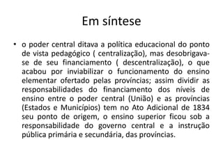 Em síntese
• o poder central ditava a política educacional do ponto
de vista pedagógico ( centralização), mas desobrigava-
se de seu financiamento ( descentralização), o que
acabou por inviabilizar o funcionamento do ensino
elementar ofertado pelas províncias; assim dividir as
responsabilidades do financiamento dos níveis de
ensino entre o poder central (União) e as províncias
(Estados e Municípios) tem no Ato Adicional de 1834
seu ponto de origem, o ensino superior ficou sob a
responsabilidade do governo central e a instrução
pública primária e secundária, das províncias.
 