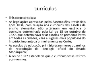 currículos
• Três características:
• As legislações aprovadas pelas Assembléias Provinciais
após 1834, com relação aos currículos das escolas de
ensino elementar, não alteraram em essência o
currículo determinado pela Lei de 15 de outubro de
1827, que determinava criar escolas de primeiras letras
em todas as cidades, vilas e lugares mais populosos do
Império, implantada primeiramente na Corte;
• As escolas de educação primária eram meros aparelhos
de reprodução da ideologia oficial do Estado
Monárquico;
• A Lei de 1827 estabelecia que o currículo fosse restrito
aos meninos.
 
