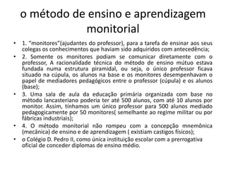 o método de ensino e aprendizagem
monitorial
• 1. “monitores”(ajudantes do professor), para a tarefa de ensinar aos seus
colegas os conhecimentos que haviam sido adquiridos com antecedência;
• 2. Somente os monitores podiam se comunicar diretamente com o
professor, A racionalidade técnica do método de ensino mútuo estava
fundada numa estrutura piramidal, ou seja, o único professor ficava
situado na cúpula, os alunos na base e os monitores desempenhavam o
papel de mediadores pedagógicos entre o professor (cúpula) e os alunos
(base);
• 3. Uma sala de aula da educação primária organizada com base no
método lancasteriano poderia ter até 500 alunos, com até 10 alunos por
monitor. Assim, tínhamos um único professor para 500 alunos mediado
pedagogicamente por 50 monitores( semelhante ao regime militar ou por
fábricas industriais);
• 4. O método monitorial não rompeu com a concepção mnemônica
(mecânica) de ensino e de aprendizagem ( existiam castigos físicos);
• o Colégio D. Pedro II, como única instituição escolar com a prerrogativa
oficial de conceder diplomas de ensino médio.
 