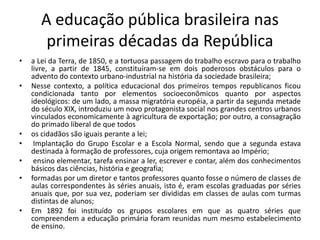 A educação pública brasileira nas
primeiras décadas da República
• a Lei da Terra, de 1850, e a tortuosa passagem do trabalho escravo para o trabalho
livre, a partir de 1845, constituíram-se em dois poderosos obstáculos para o
advento do contexto urbano-industrial na história da sociedade brasileira;
• Nesse contexto, a política educacional dos primeiros tempos republicanos ficou
condicionada tanto por elementos socioeconômicos quanto por aspectos
ideológicos: de um lado, a massa migratória européia, a partir da segunda metade
do século XIX, introduziu um novo protagonista social nos grandes centros urbanos
vinculados economicamente à agricultura de exportação; por outro, a consagração
do primado liberal de que todos
• os cidadãos são iguais perante a lei;
• Implantação do Grupo Escolar e a Escola Normal, sendo que a segunda estava
destinada à formação de professores, cuja origem remontava ao Império;
• ensino elementar, tarefa ensinar a ler, escrever e contar, além dos conhecimentos
básicos das ciências, história e geografia;
• formadas por um diretor e tantos professores quanto fosse o número de classes de
aulas correspondentes às séries anuais, isto é, eram escolas graduadas por séries
anuais que, por sua vez, poderiam ser divididas em classes de aulas com turmas
distintas de alunos;
• Em 1892 foi instituído os grupos escolares em que as quatro séries que
compreendem a educação primária foram reunidas num mesmo estabelecimento
de ensino.
 