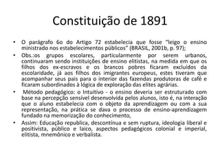 Constituição de 1891
• O parágrafo 6o do Artigo 72 estabelecia que fosse “leigo o ensino
ministrado nos estabelecimentos públicos” (BRASIL, 2001b, p. 97);
• Obs.:os grupos escolares, particularmente por serem urbanos,
continuaram sendo instituições de ensino elitistas, na medida em que os
filhos dos ex-escravos e os brancos pobres ficaram excluídos da
escolaridade, já aos filhos dos imigrantes europeus, estes tiveram que
acompanhar seus pais para o interior das fazendas produtoras de café e
ficaram subordinados à lógica de exploração das elites agrárias.
• Método pedagógico: o Intuitivo - o ensino deveria ser estruturado com
base na percepção sensível desenvolvida pelos alunos, isto é, na interação
que o aluno estabelecia com o objeto da aprendizagem ou com a sua
representação, na prática se dava o processo de ensino-aprendizagem
fundado na memorização do conhecimento,
• Assim: Educação republica, descontínua e sem ruptura, ideologia liberal e
positivista, público e laico, aspectos pedagógicos colonial e imperial,
elitista, mnemônico e verbalista.
 