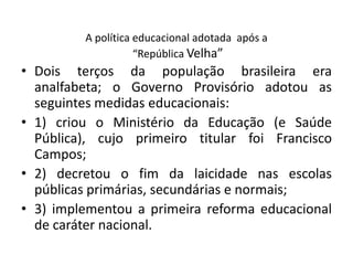 A política educacional adotada após a
“República Velha”
• Dois terços da população brasileira era
analfabeta; o Governo Provisório adotou as
seguintes medidas educacionais:
• 1) criou o Ministério da Educação (e Saúde
Pública), cujo primeiro titular foi Francisco
Campos;
• 2) decretou o fim da laicidade nas escolas
públicas primárias, secundárias e normais;
• 3) implementou a primeira reforma educacional
de caráter nacional.
 