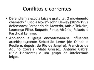 Conflitos e correntes
• Defendiam a escola laica e gratuita: O movimento
chamado “ Escola Nova”- John Dewey (1859-1952
defensores: Fernando de Azevedo, Anísio Teixeira,
Lourenço Filho, Roquete Pinto, Afrânio, Peixoto e
Paschoal Lemme;
• Apoiando a Igreja encontravam-se influentes
arcebispos,como: Sebastião Leme (de Olinda e
Recife e, depois, do Rio de Janeiro), Francisco de
Aquino Correia (Mato Grosso), Antônio Cabral
(Belo Horizonte) e um grupo de intelectuais
leigos.
 