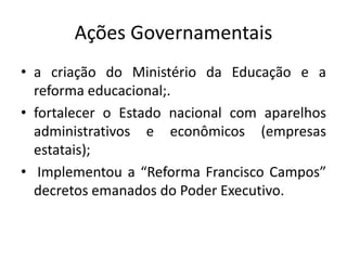 Ações Governamentais
• a criação do Ministério da Educação e a
reforma educacional;.
• fortalecer o Estado nacional com aparelhos
administrativos e econômicos (empresas
estatais);
• Implementou a “Reforma Francisco Campos”
decretos emanados do Poder Executivo.
 