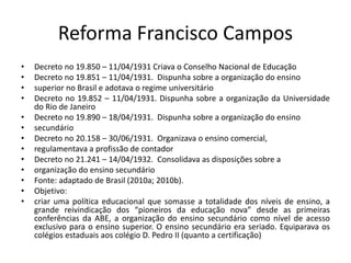 Reforma Francisco Campos
• Decreto no 19.850 – 11/04/1931 Criava o Conselho Nacional de Educação
• Decreto no 19.851 – 11/04/1931. Dispunha sobre a organização do ensino
• superior no Brasil e adotava o regime universitário
• Decreto no 19.852 – 11/04/1931. Dispunha sobre a organização da Universidade
do Rio de Janeiro
• Decreto no 19.890 – 18/04/1931. Dispunha sobre a organização do ensino
• secundário
• Decreto no 20.158 – 30/06/1931. Organizava o ensino comercial,
• regulamentava a profissão de contador
• Decreto no 21.241 – 14/04/1932. Consolidava as disposições sobre a
• organização do ensino secundário
• Fonte: adaptado de Brasil (2010a; 2010b).
• Objetivo:
• criar uma política educacional que somasse a totalidade dos níveis de ensino, a
grande reivindicação dos “pioneiros da educação nova” desde as primeiras
conferências da ABE, a organização do ensino secundário como nível de acesso
exclusivo para o ensino superior. O ensino secundário era seriado. Equiparava os
colégios estaduais aos colégio D. Pedro II (quanto a certificação)
 