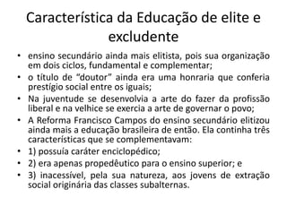 Característica da Educação de elite e
excludente
• ensino secundário ainda mais elitista, pois sua organização
em dois ciclos, fundamental e complementar;
• o título de “doutor” ainda era uma honraria que conferia
prestígio social entre os iguais;
• Na juventude se desenvolvia a arte do fazer da profissão
liberal e na velhice se exercia a arte de governar o povo;
• A Reforma Francisco Campos do ensino secundário elitizou
ainda mais a educação brasileira de então. Ela continha três
características que se complementavam:
• 1) possuía caráter enciclopédico;
• 2) era apenas propedêutico para o ensino superior; e
• 3) inacessível, pela sua natureza, aos jovens de extração
social originária das classes subalternas.
 