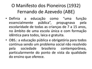O Manifesto dos Pioneiros (1932)
Fernando de Azevedo (ABE)
• Definia a educação como “uma função
essencialmente pública”, propugnava pela
escolaridade de todas as crianças de 7 a 15 anos,
no âmbito de uma escola única e com formação
idêntica para todos, laica e gratuita.
• OBS.: a educação pública e obrigatória para todos
continua sendo um problema social não resolvido
pela sociedade brasileira contemporânea,
particularmente do ponto de vista da qualidade
do ensino que oferece.
 