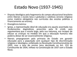 Estado Novo (1937-1945)
• Disputa ideológica pela hegemonia do campo educacional brasileiro
entre liberais ( escola laica e gratuita) e católicos (ensino religioso
como matéria obrigatória nos currículos das escolas públicas e
financiamento ao ensino);
• Divergência teórica:
• Igreja, a representação ideal de educação era aquela assentada nos
fundamentos dogmáticos prescritos pela fé cristã, pois
argumentava que a escola leiga, pela sua natureza, era incapaz de
educar as crianças na medida em que a educação humana não
poderia deixar de ser essencialmente religiosa;
• liberais propugnavam pela primazia do Estado em garantir
educação para a população sem qualquer tipo de discriminação
religiosa e ideológica, enfatizado na Revolução Constitucionalista de
1932, mas a tese do ensino laico derrotado no Art. 153 da
Constituinte de 1934, reflexo na Constituição de 1937 com o Estado
Novo.
 
