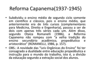 Reforma Capanema(1937-1945)
• Subdividiu o ensino médio de segundo ciclo somente
em científico e clássico, pois o ensino médio, que
anteriormente era de três cursos (complementares
para Medicina, Direito e Engenharia), passou a ser de
dois com apenas três séries cada um. Além disso,
segundo Otaíza Romanelli (1986), a Reforma
Capanema não rompeu com “a velha tradição do
ensino secundário acadêmico, propedêutico e
aristocrático” (ROMANELLI, 1986, p. 157).
• OBS.: A novidade das “Leis Orgânicas do Ensino” foi ter
consagrado a dualidade entre educação propedêutica e
instrução para o mundo do trabalho, isto é, a divisão
da educação segundo a extração social dos alunos.
 