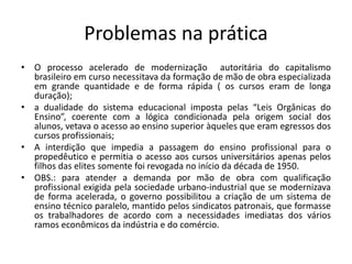 Problemas na prática
• O processo acelerado de modernização autoritária do capitalismo
brasileiro em curso necessitava da formação de mão de obra especializada
em grande quantidade e de forma rápida ( os cursos eram de longa
duração);
• a dualidade do sistema educacional imposta pelas “Leis Orgânicas do
Ensino”, coerente com a lógica condicionada pela origem social dos
alunos, vetava o acesso ao ensino superior àqueles que eram egressos dos
cursos profissionais;
• A interdição que impedia a passagem do ensino profissional para o
propedêutico e permitia o acesso aos cursos universitários apenas pelos
filhos das elites somente foi revogada no início da década de 1950.
• OBS.: para atender a demanda por mão de obra com qualificação
profissional exigida pela sociedade urbano-industrial que se modernizava
de forma acelerada, o governo possibilitou a criação de um sistema de
ensino técnico paralelo, mantido pelos sindicatos patronais, que formasse
os trabalhadores de acordo com a necessidades imediatas dos vários
ramos econômicos da indústria e do comércio.
 