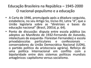 Educação Brasileira na República – 1945-2000
O nacional-populismo e a educação
• A Carta de 1946, promulgada após a ditadura varguista,
estabelecia, no seu Artigo 5o, Inciso XV, Letra “d”, que a
União legislaria sobre as “diretrizes e bases da
educação nacional” (Brasil, 2001d, p. 64).
• Ponto de discussão: disputa entre escola pública (os
adeptos ao Manifesto de 1932-Fernando de Azevedo,
intelectuais de esquerda- Florestan Fernandes) e escola
privada(escolas particulares e confessionais -
conservadores da União Democrática Nacional (UDN),
o partido político da aristocracia agrária). Reforço de
uma política Internacional em conflito com a
bipolaridade entre dois sistemas políticos mundiais
antagônicos: capitalismo versus socialismo.
 