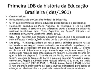 Primeira LDB da história da Educação
Brasileira ( dez/1961)
• Características:
• institucionalização do Conselho Federal de Educação;
• O fim da discriminação entre a educação propedêutica e a profissional;
• Elaboração periódica do Plano Nacional de Educação, a Lei no 4.024
manteve intacta a estrutura dos diferentes graus e ramos da educação
nacional instituídos pelas “Leis Orgânicas do Ensino” iniciadas no
ministério de Gustavo Capanema (Brasil, 1960).
• OBS.: A Lei no 4.024 não rompeu o binômio do elitismo e da exclusão que
se manifestava na educação brasileira desde o período colonial.
• Em 1961, “A inadequacidade de nossa escola primária consiste na sua
verbosidade, no exagero da memorização, na sonoridade da palavra, com
que, fugindo à realidade em que se situa, se superpõe a ela. [...] é uma
escola que não infunde esperança. Além da reprovação em massa [...] a
milhares de meninos cedo antecipados em homens [...] se dão leituras em
que se fala de viagens à “fazenda do tio Mário, onde vamos passar as
férias”, viajando de trem e de barco e em cujo percurso “mamãe e papai
conversam, Ângela e Cármen leêm revistas infantis. E eu estou na janela
gozando a viagem” (FREIRE,1961, p. 21-24). Assim, Freire ( 1961) enfatiza
a não expansão quantitativa da escola pública obrigatória para todas as
crianças em idade escolar e a qualidade dos conhecimentos escolares.
 